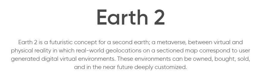 Earth2 is a futuristic concept for a second earth; a metaverse, between virtual and physical reality in which real-world geolocations on a sectioned map correspond to user generated digital virtual environments. These environments can be owned, bought, sold, and in the near future deeply customized. Their goal is to provide a massive VR World.